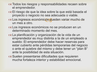 Todos los riesgos y responsabilidades recaen sobre
  el emprendedor.
 El riesgo de que la idea sobre la que está basada el
  proyecto o negocio no sea adecuada o viable.
                        
 Los ingresos económicos pueden variar mucho de
  un mes a otro.
 Los ingresos económicos no se producen en un
  determinado momento del mes.
 La planificación y organización de la vida de un
  emprendedor es muy distinta a la de un empleado a
  sueldo: El emprendedor debe hacer reservas para
  estar cubierto ante pérdidas temporarias del negocio
  o ante el quiebre del mismo y debe tener un “plan B”
  ante la posibilidad de esta situación.
 Suelen presentarse dificultades que requieren
  mucha fortaleza interior y estabilidad emocional.
 