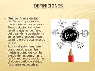 DEFINICIONES
Gestión: Viene del latín
gesteo onis y significa
hacer que las cosas sean.
Tiene relación con otro
termino que es gestare,
del cual viene gestación y
se refiere al proceso que
termina en el desarrollo de
un ser.
Administración: manera
como se alcanzan las
metas u objetivos con la
ayuda de las personas y
de los recursos, mediante
el desempeño de ciertas
funciones especiales.