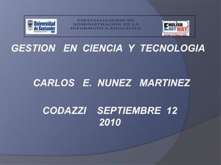 GESTION   EN  CIENCIA  Y  TECNOLOGIA CARLOS   E.  NUNEZ   MARTINEZ CODAZZI    SEPTIEMBRE  12         2010 