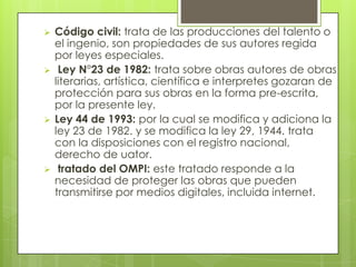  Código civil: trata de las producciones del talento o
el ingenio, son propiedades de sus autores regida
por leyes especiales.
 Ley N°23 de 1982: trata sobre obras autores de obras
literarias, artística, científica e interpretes gozaran de
protección para sus obras en la forma pre-escrita,
por la presente ley.
 Ley 44 de 1993: por la cual se modifica y adiciona la
ley 23 de 1982. y se modifica la ley 29, 1944. trata
con la disposiciones con el registro nacional,
derecho de uator.
 tratado del OMPI: este tratado responde a la
necesidad de proteger las obras que pueden
transmitirse por medios digitales, incluida internet.
 