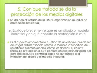 5. Con que tratado se da la
protección de los medios digitales
 Se da con el tratado de la OMPI (organización mundial de
protección intelectual)
6. Explique brevemente que es un dibujo o modelo
industrial y en qué consiste la protección a este.
 Es el aspecto ornamental o estético de un articulo, puede ser
de rasgos tridimensionales como la forma o la superficie de
un articulo bidimensionales, como los diseños, el color y
líneas. La protección a este consiste en que el titular goza del
derecho exclusivo contra la copia no autorizada o la
imitación del dibujo y el modelo industrial.
 