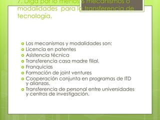 7. Diga por lo menos 6 mecanismos o
modalidades para la transferencia de
tecnología.
 Los mecanismos y modalidades son:
 Licencia en patentes
 Asistencia técnica
 Transferencia casa madre filial.
 Franquicias
 Formación de joint ventures
 Cooperación conjunta en programas de ITD
y alianzas.
 Transferencia de personal entre universidades
y centros de investigación.
 