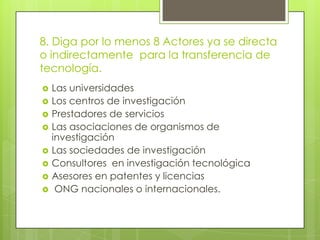 8. Diga por lo menos 8 Actores ya se directa
o indirectamente para la transferencia de
tecnología.
 Las universidades
 Los centros de investigación
 Prestadores de servicios
 Las asociaciones de organismos de
investigación
 Las sociedades de investigación
 Consultores en investigación tecnológica
 Asesores en patentes y licencias
 ONG nacionales o internacionales.
 