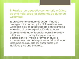 9. Realice un pequeño comentario máximo
de una hoja, sobe los derechos de autor en
Colombia.
Es un conjunto de normas encaminadas a
proteger a los autores y los titulares de obras.
Concede a estos la facultad de controlar todo
lo relativo al uso o explotación de su obra.
el derecho de autor todas las obras literarias y
artísticas cualquiera que sea, su
destinación y el modo o forma en que se
expresen se caracteriza por ser individualista, en
Colombia solo puede ser autor cualquier
individuo y no una empresa.
 