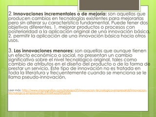 2. Innovaciones incrementales o de mejoría: son aquellas que
producen cambios en tecnologías existentes para mejorarlas
pero sin alterar su característica fundamental. Puede tener dos
objetivos diferentes, 1. mejorar productos o procesos con
posterioridad a la aplicación original de una innovación básica,
2. permitir la aplicación de una innovación básica hacia otros
usos.
3. Las innovaciones menores: son aquellas que aunque tienen
un efecto económico o social, no presentan un cambio
significativo sobre el nivel tecnológico original, tales como
cambio de atributos en el diseño del producto o de la forma de
prestar un servicio. Este tipo de innovación no es tratada en
toda la literatura y frecuentemente cuando se menciona se le
llama pseudo-innovación.
Leer más: http://www.monografias.com/trabajos37/innovacion-tecnologica-empresarial/innovacion-
tecnologica-empresarial2.shtml#ixzz2XI92ehlA
 
