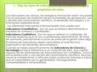 2. Diga los tipos de indicadores de ciencia y tecnología y
propósitos de estos.
Los indicadores de ciencia, tecnología e innovación están vinculados
con los procesos de medición de las actividades de generación, uso
y difusión del conocimiento científico, el desarrollo tecnológico y la
innovación organizacional.
- Los diferentes indicadores internacionales mas usados son:
Indicadores Cuantitativos: Son los que se refieren directamente a
medidas en números o cantidades.
Indicadores Cualitativos: Son los que se refieren a cualidades. Se
trata de aspectos que no son cuantificados directamente. Se trata
de opiniones, percepciones o juicio de parte de la gente sobre algo.
El sistema de indicadores debe caracterizar el nivel técnico -
organizativo del desarrollo de la empresa.
Cuando se habla específicamente de indicadores de Ciencia y
Tecnología se hace referencia a un conjunto de ellos, que captan
algunas de las dimensiones de estos procesos tan complejos, como lo
son la producción y circulación del conocimiento científico. Muchas
veces se correlacionan y articulan hasta conformar sistemas e índices
que se caracterizan por su generalidad, homogeneidad,
comparabilidad y temporalidad.
 