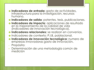  Indicadores de entrada: gasto de actividades,
infraestructura para la investigación, recursos
humano.
 Indicadores de salida: patentes, tesis, publicaciones.
 Indicadores de impacto: aplicaciones de resultado
en la mejoramiento de la calidad de vida
(indicadores de innovación tecnológica).
 Indicadores relacionales: se realizan en convenios.
 Indicadores de contexto: P.I.B, poblacional.
 Indicadores de innovación tecnológica: numero de
empresas innovadoras gasto de innovación.
- Propósito:
• Determinación de una metodología común de
medición
 