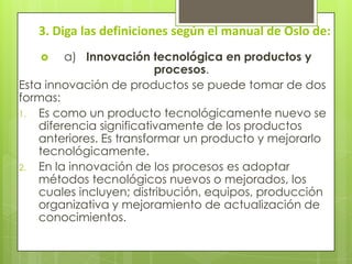 3. Diga las definiciones según el manual de Oslo de:
 a) Innovación tecnológica en productos y
procesos.
Esta innovación de productos se puede tomar de dos
formas:
1. Es como un producto tecnológicamente nuevo se
diferencia significativamente de los productos
anteriores. Es transformar un producto y mejorarlo
tecnológicamente.
2. En la innovación de los procesos es adoptar
métodos tecnológicos nuevos o mejorados, los
cuales incluyen; distribución, equipos, producción
organizativa y mejoramiento de actualización de
conocimientos.
 