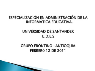 ESPECIALIZACIÓN EN ADMINISTRACIÓN DE LA
         INFORMÁTICA EDUCATIVA.

      UNIVERSIDAD DE SANTANDER
                U.D.E.S

      GRUPO FRONTINO -ANTIOQUIA
          FEBRER0 12 DE 2011
 