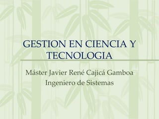 GESTION EN CIENCIA Y
    TECNOLOGIA
Máster Javier René Cajicá Gamboa
     Ingeniero de Sistemas
 