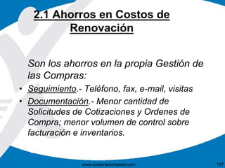 2.1 Ahorros en Costos de 
Renovación 
Son los ahorros en la propia Gestión de 
las Compras: 
• Seguimiento.- Teléfono, fax, e-mail, visitas 
• Documentación.- Menor cantidad de 
Solicitudes de Cotizaciones y Ordenes de 
Compra; menor volumen de control sobre 
facturación e inventarios. 
www.corporacionsesar.com 107 
 