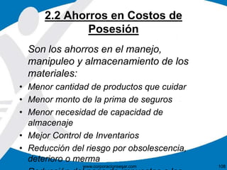 2.2 Ahorros en Costos de 
Posesión 
Son los ahorros en el manejo, 
manipuleo y almacenamiento de los 
materiales: 
• Menor cantidad de productos que cuidar 
• Menor monto de la prima de seguros 
• Menor necesidad de capacidad de 
almacenaje 
• Mejor Control de Inventarios 
• Reducción del riesgo por obsolescencia, 
deterioro o merma 
www.corporacionsesar.com 108 
• Reducción del pago de impuestos a los 
 