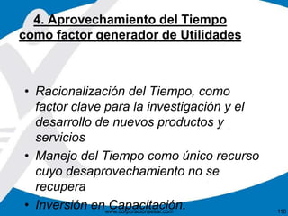 4. Aprovechamiento del Tiempo 
como factor generador de Utilidades 
• Racionalización del Tiempo, como 
factor clave para la investigación y el 
desarrollo de nuevos productos y 
servicios 
• Manejo del Tiempo como único recurso 
cuyo desaprovechamiento no se 
recupera 
• Inversión en Capacitación. 
www.corporacionsesar.com 110 
 