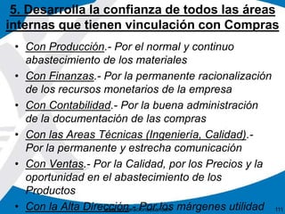 5. Desarrolla la confianza de todos las áreas 
internas que tienen vinculación con Compras 
• Con Producción.- Por el normal y continuo 
abastecimiento de los materiales 
• Con Finanzas.- Por la permanente racionalización 
de los recursos monetarios de la empresa 
• Con Contabilidad.- Por la buena administración 
de la documentación de las compras 
• Con las Areas Técnicas (Ingeniería, Calidad).- 
Por la permanente y estrecha comunicación 
• Con Ventas.- Por la Calidad, por los Precios y la 
oportunidad en el abastecimiento de los 
Productos 
• Con la Alta Dirección.- Por los márgenes utilidad 
www.corporacionsesar.com 111 
 