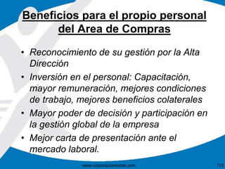 Beneficios para el propio personal 
del Area de Compras 
• Reconocimiento de su gestión por la Alta 
Dirección 
• Inversión en el personal: Capacitación, 
mayor remuneración, mejores condiciones 
de trabajo, mejores beneficios colaterales 
• Mayor poder de decisión y participación en 
la gestión global de la empresa 
• Mejor carta de presentación ante el 
mercado laboral. 
www.corporacionsesar.com 113 
 