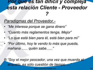 Por qué es tan difícil y compleja 
esta relación Cliente - Proveedor 
? 
Paradigmas del Proveedor.- 
• “Me interesa porque se gana dinero” 
• “Cuanto más reglamentos tenga, Mejor” 
• “Lo que está bien para él, está bien para mí” 
• “Por último, hoy le vendo lo más que pueda, 
mañana ...... quién sabe......” 
® “Soy el mejor pescador, una vez que muerda el 
anzuelo, es sólo cuestión de tiempo ....” 
www.corporacionsesar.com 119 
 