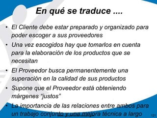 En qué se traduce .... 
• El Cliente debe estar preparado y organizado para 
poder escoger a sus proveedores 
• Una vez escogidos hay que tomarlos en cuenta 
para la elaboración de los productos que se 
necesitan 
• El Proveedor busca permanentemente una 
superación en la calidad de sus productos 
• Supone que el Proveedor está obteniendo 
márgenes “justos” 
• La importancia de las relaciones entre ambos para 
un trabajo conjunto y una mejora técnica a largo 
www.corporacionsesar.com 121 
 