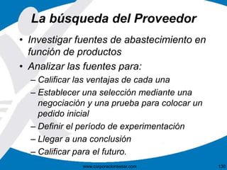 La búsqueda del Proveedor 
• Investigar fuentes de abastecimiento en 
función de productos 
• Analizar las fuentes para: 
– Calificar las ventajas de cada una 
– Establecer una selección mediante una 
negociación y una prueba para colocar un 
pedido inicial 
– Definir el período de experimentación 
– Llegar a una conclusión 
– Calificar para el futuro. 
www.corporacionsesar.com 130 
 