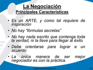 La Negociación 
Principales Características 
• Es un ARTE, y como tal requiere de 
inspiración 
• No hay “fórmulas secretas” 
• No hay nada escrito que contenga toda 
la verdad, ni la llave para llegar al éxito 
• Debe orientarse para lograr a un 
acuerdo 
• La única manera de ser mejor 
negociador es con la práctica. 
www.corporacionsesar.com 140 
 