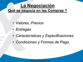 La Negociación 
Qué se negocia en las Compras ? 
• Valores, Precios 
• Entregas 
• Características y Especificaciones 
• Condiciones y Formas de Pago. 
www.corporacionsesar.com 141 
 