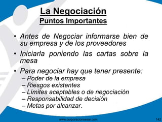 La Negociación 
Puntos Importantes 
• Antes de Negociar informarse bien de 
su empresa y de los proveedores 
• Iniciarla poniendo las cartas sobre la 
mesa 
• Para negociar hay que tener presente: 
– Poder de la empresa 
– Riesgos existentes 
– Límites aceptables o de negociación 
– Responsabilidad de decisión 
– Metas por alcanzar. 
www.corporacionsesar.com 142 
 