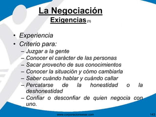 La Negociación 
Exigencias(1) 
• Experiencia 
• Criterio para: 
– Juzgar a la gente 
– Conocer el carácter de las personas 
– Sacar provecho de sus conocimientos 
– Conocer la situación y cómo cambiarla 
– Saber cuándo hablar y cuándo callar 
– Percatarse de la honestidad o la 
deshonestidad 
– Confiar o desconfiar de quien negocia con 
uno. 
www.corporacionsesar.com 143 
 
