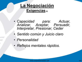La Negociación 
Exigencias(2) 
• Capacidad para: Actuar, 
Analizar, Aceptar, Persuadir, 
Interpretar, Presionar, Ceder 
• Sentido común y Juicio claro 
• Personalidad 
• Reflejos mentales rápidos. 
www.corporacionsesar.com 144 
 