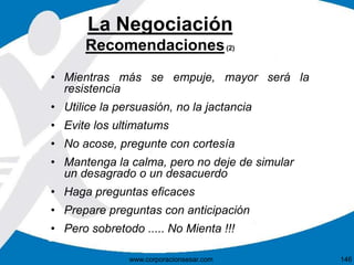 La Negociación 
Recomendaciones(2) 
• Mientras más se empuje, mayor será la 
resistencia 
• Utilice la persuasión, no la jactancia 
• Evite los ultimatums 
• No acose, pregunte con cortesía 
• Mantenga la calma, pero no deje de simular 
un desagrado o un desacuerdo 
• Haga preguntas eficaces 
• Prepare preguntas con anticipación 
• Pero sobretodo ..... No Mienta !!! 
www.corporacionsesar.com 146 
 
