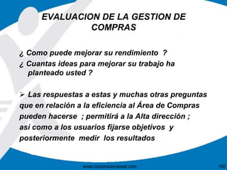 EVALUACION DE LA GESTION DE 
COMPRAS 
¿ Como puede mejorar su rendimiento ? 
¿ Cuantas ideas para mejorar su trabajo ha 
planteado usted ? 
 Las respuestas a estas y muchas otras preguntas 
que en relación a la eficiencia al Área de Compras 
pueden hacerse ; permitirá a la Alta dirección ; 
así como a los usuarios fijarse objetivos y 
posteriormente medir los resultados 
www.corporacionsesar.com 150 
 