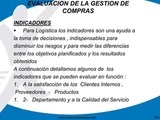 EVALUACION DE LA GESTION DE 
COMPRAS 
INDICADORES 
 Para Logística los indicadores son una ayuda a 
la toma de decisiones , indispensables para 
disminuir los riesgos y para medir las diferencias 
entre los objetivos planificados y los resultados 
obtenidos 
A continuación detallamos algunos de los 
indicadores que se pueden evaluar en función : 
1. A la satisfacción de los Clientes Internos , 
Proveedores - Productos 
1. 2- Departamento y a la Calidad del Servicio 
www.corporacionsesar.com 154 
 