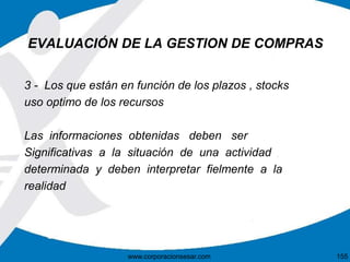 EVALUACIÓN DE LA GESTION DE COMPRAS 
3 - Los que están en función de los plazos , stocks 
uso optimo de los recursos 
Las informaciones obtenidas deben ser 
Significativas a la situación de una actividad 
determinada y deben interpretar fielmente a la 
realidad 
www.corporacionsesar.com 155 
 