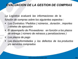 EVALUACION DE LA GESTION DE COMPRAS 
La Logística evaluará las informaciones de la 
función de compras sobre los siguientes aspectos : 
 Los Contratos / Pedidos ( números , duración , importes 
) niveles de ejecución 
 El desempeño de Proveedores en función a los plazos 
de entrega ( número de retrasos y penalizaciones ) 
 Los plazos de pago 
 Las disconformidades y los defectos de los productos 
y/o servicios comprados 
www.corporacionsesar.com 156 
 
