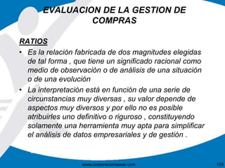 EVALUACION DE LA GESTION DE 
COMPRAS 
RATIOS 
• Es la relación fabricada de dos magnitudes elegidas 
de tal forma , que tiene un significado racional como 
medio de observación o de análisis de una situación 
o de una evolución 
• La interpretación está en función de una serie de 
circunstancias muy diversas , su valor depende de 
aspectos muy diversos y por ello no es posible 
atribuirles uno definitivo o riguroso , constituyendo 
solamente una herramienta muy apta para simplificar 
el análisis de datos empresariales y de gestión . 
www.corporacionsesar.com 158 
 