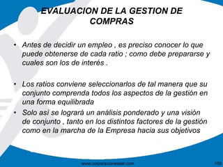 EVALUACION DE LA GESTION DE 
COMPRAS 
• Antes de decidir un empleo , es preciso conocer lo que 
puede obtenerse de cada ratio ; como debe prepararse y 
cuales son los de interés . 
• Los ratios conviene seleccionarlos de tal manera que su 
conjunto comprenda todos los aspectos de la gestión en 
una forma equilibrada 
• Solo así se logrará un análisis ponderado y una visión 
de conjunto , tanto en los distintos factores de la gestión 
como en la marcha de la Empresa hacia sus objetivos 
www.corporacionsesar.com 159 
 