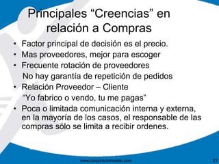 Principales “Creencias” en 
relación a Compras 
• Factor principal de decisión es el precio. 
• Mas proveedores, mejor para escoger 
• Frecuente rotación de proveedores 
No hay garantía de repetición de pedidos 
• Relación Proveedor – Cliente 
“Yo fabrico o vendo, tu me pagas” 
• Poca o limitada comunicación interna y externa, 
en la mayoría de los casos, el responsable de las 
compras sólo se limita a recibir ordenes. 
www.corporacionsesar.com 21 
 