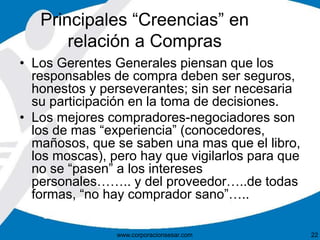 Principales “Creencias” en 
relación a Compras 
• Los Gerentes Generales piensan que los 
responsables de compra deben ser seguros, 
honestos y perseverantes; sin ser necesaria 
su participación en la toma de decisiones. 
• Los mejores compradores-negociadores son 
los de mas “experiencia” (conocedores, 
mañosos, que se saben una mas que el libro, 
los moscas), pero hay que vigilarlos para que 
no se “pasen” a los intereses 
personales…….. y del proveedor…..de todas 
formas, “no hay comprador sano”….. 
www.corporacionsesar.com 22 
 