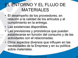 EL ENTORNO Y EL FLUJO DE 
MATERIALES 
• El desempeño de los proveedores, en 
relación a la calidad de los artículos y al 
cumplimiento en la entrega. 
• Las existencias disponibles. 
• Las previsiones y pronósticos que puedan 
establecerse en función del consumo y de las 
actividades con el relacionadas. 
• Otros aspectos diversos que influyen en las 
necesidades de la Empresa y en su política 
sobre materiales. 
www.corporacionsesar.com 29 
 