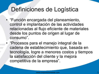Definiciones de Logística 
• “Función encargada del planeamiento, 
control e implantación de las actividades 
relacionadas al flujo eficiente de materiales 
desde los puntos de origen al lugar de 
consumo”. 
• “Procesos para el manejo integral de la 
cadena de establecimiento que, basada en 
tecnología, logre a menores costos y tiempos 
la satisfacción del cliente y la mejora 
competitiva de la empresa”. 
www.corporacionsesar.com 3 
 
