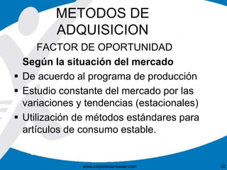 METODOS DE 
ADQUISICION 
FACTOR DE OPORTUNIDAD 
Según la situación del mercado 
 De acuerdo al programa de producción 
 Estudio constante del mercado por las 
variaciones y tendencias (estacionales) 
 Utilización de métodos estándares para 
artículos de consumo estable. 
www.corporacionsesar.com 32 
 