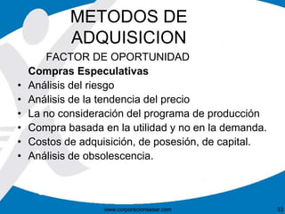 METODOS DE 
ADQUISICION 
FACTOR DE OPORTUNIDAD 
Compras Especulativas 
• Análisis del riesgo 
• Análisis de la tendencia del precio 
• La no consideración del programa de producción 
• Compra basada en la utilidad y no en la demanda. 
• Costos de adquisición, de posesión, de capital. 
• Análisis de obsolescencia. 
www.corporacionsesar.com 33 
 