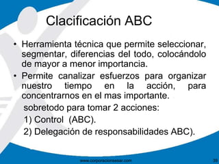 Clacificación ABC 
• Herramienta técnica que permite seleccionar, 
segmentar, diferencias del todo, colocándolo 
de mayor a menor importancia. 
• Permite canalizar esfuerzos para organizar 
nuestro tiempo en la acción, para 
concentrarnos en el mas importante. 
sobretodo para tomar 2 acciones: 
1) Control (ABC). 
2) Delegación de responsabilidades ABC). 
www.corporacionsesar.com 39 
 