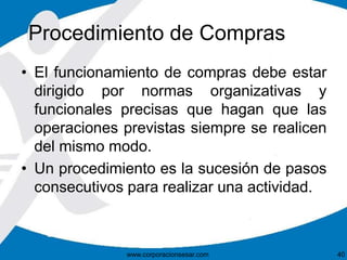 Procedimiento de Compras 
• El funcionamiento de compras debe estar 
dirigido por normas organizativas y 
funcionales precisas que hagan que las 
operaciones previstas siempre se realicen 
del mismo modo. 
• Un procedimiento es la sucesión de pasos 
consecutivos para realizar una actividad. 
www.corporacionsesar.com 40 
 