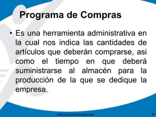 Programa de Compras 
• Es una herramienta administrativa en 
la cual nos indica las cantidades de 
artículos que deberán comprarse, asi 
como el tiempo en que deberá 
suministrarse al almacén para la 
producción de la que se dedique la 
empresa. 
www.corporacionsesar.com 45 
 