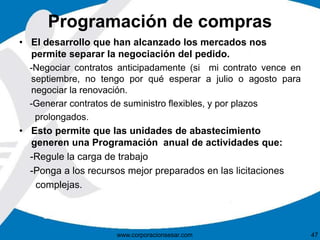 Programación de compras 
• El desarrollo que han alcanzado los mercados nos 
permite separar la negociación del pedido. 
-Negociar contratos anticipadamente (si mi contrato vence en 
septiembre, no tengo por qué esperar a julio o agosto para 
negociar la renovación. 
-Generar contratos de suministro flexibles, y por plazos 
prolongados. 
• Esto permite que las unidades de abastecimiento 
generen una Programación anual de actividades que: 
-Regule la carga de trabajo 
-Ponga a los recursos mejor preparados en las licitaciones 
complejas. 
www.corporacionsesar.com 47 
 