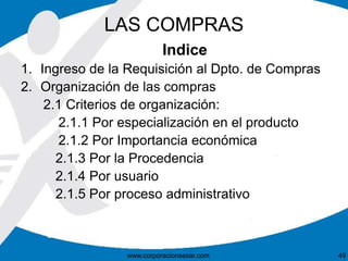 LAS COMPRAS 
Indice 
1. Ingreso de la Requisición al Dpto. de Compras 
2. Organización de las compras 
2.1 Criterios de organización: 
2.1.1 Por especialización en el producto 
2.1.2 Por Importancia económica 
2.1.3 Por la Procedencia 
2.1.4 Por usuario 
2.1.5 Por proceso administrativo 
www.corporacionsesar.com 49 
 