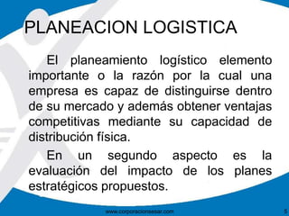 PLANEACION LOGISTICA 
El planeamiento logístico elemento 
importante o la razón por la cual una 
empresa es capaz de distinguirse dentro 
de su mercado y además obtener ventajas 
competitivas mediante su capacidad de 
distribución física. 
En un segundo aspecto es la 
evaluación del impacto de los planes 
estratégicos propuestos. 
www.corporacionsesar.com 5 
 