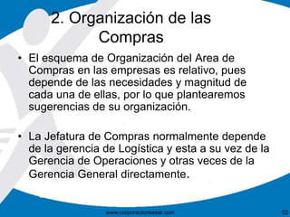 2. Organización de las 
Compras 
• El esquema de Organización del Area de 
Compras en las empresas es relativo, pues 
depende de las necesidades y magnitud de 
cada una de ellas, por lo que plantearemos 
sugerencias de su organización. 
• La Jefatura de Compras normalmente depende 
de la gerencia de Logística y esta a su vez de la 
Gerencia de Operaciones y otras veces de la 
Gerencia General directamente. 
www.corporacionsesar.com 52 
 