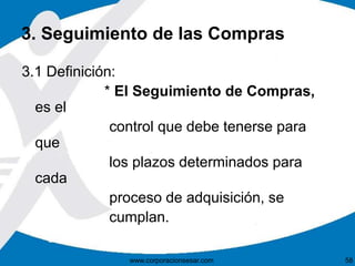 3. Seguimiento de las Compras 
3.1 Definición: 
* El Seguimiento de Compras, 
es el 
control que debe tenerse para 
que 
los plazos determinados para 
cada 
proceso de adquisición, se 
cumplan. 
www.corporacionsesar.com 58 
 