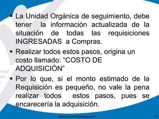  La Unidad Orgánica de seguimiento, debe 
tener la información actualizada de la 
situación de todas las requisiciones 
INGRESADAS a Compras. 
 Realizar todos estos pasos, origina un 
costo llamado: “COSTO DE 
ADQUISICIÓN” 
 Por lo que, si el monto estimado de la 
Requisición es pequeño, no vale la pena 
realizar todos estos pasos, pues se 
encarecería la adquisición. 
www.corporacionsesar.com 61 
 