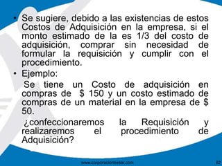 • Se sugiere, debido a las existencias de estos 
Costos de Adquisición en la empresa, si el 
monto estimado de la es 1/3 del costo de 
adquisición, comprar sin necesidad de 
formular la requisición y cumplir con el 
procedimiento. 
• Ejemplo: 
Se tiene un Costo de adquisición en 
compras de $ 150 y un costo estimado de 
compras de un material en la empresa de $ 
50. 
¿confeccionaremos la Requisición y 
realizaremos el procedimiento de 
Adquisición? 
www.corporacionsesar.com 62 
 